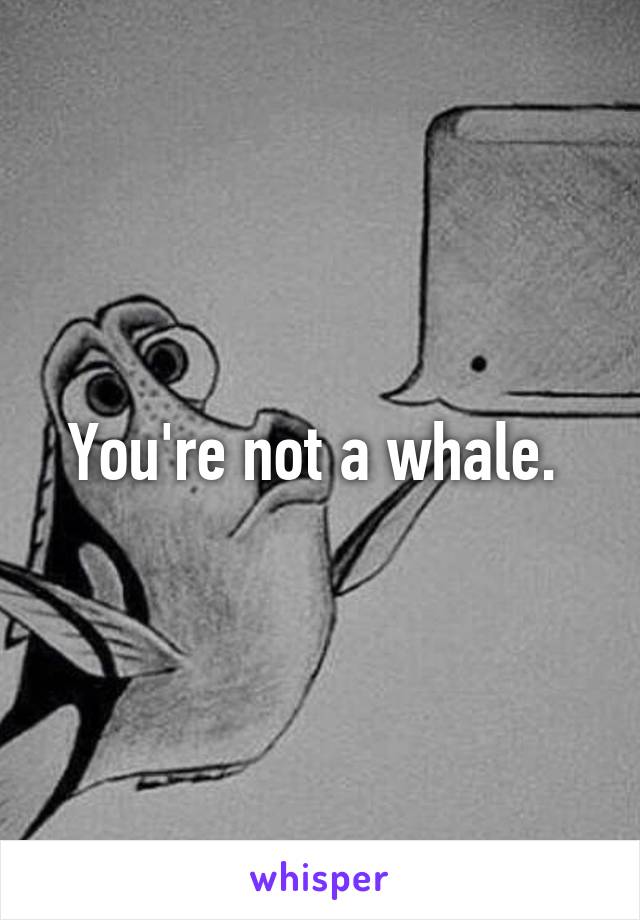 You're not a whale. 