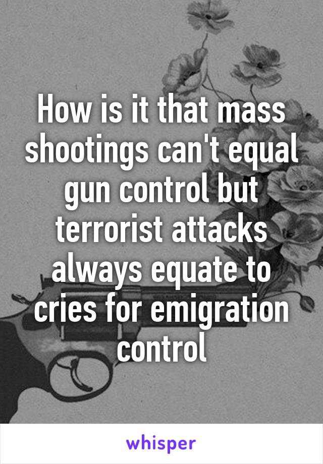 How is it that mass shootings can't equal gun control but terrorist attacks always equate to cries for emigration control