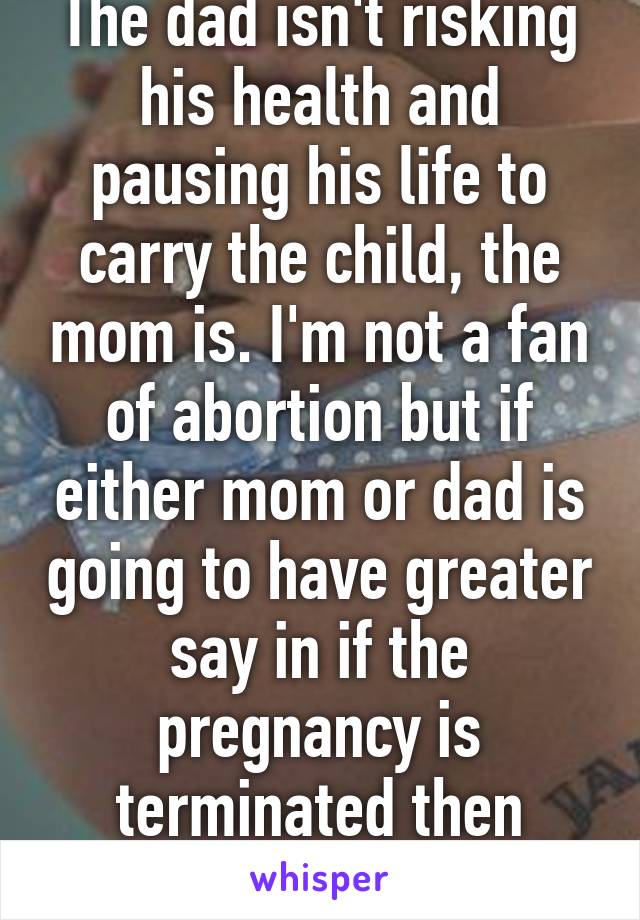 The dad isn't risking his health and pausing his life to carry the child, the mom is. I'm not a fan of abortion but if either mom or dad is going to have greater say in if the pregnancy is terminated then moms vote wins.