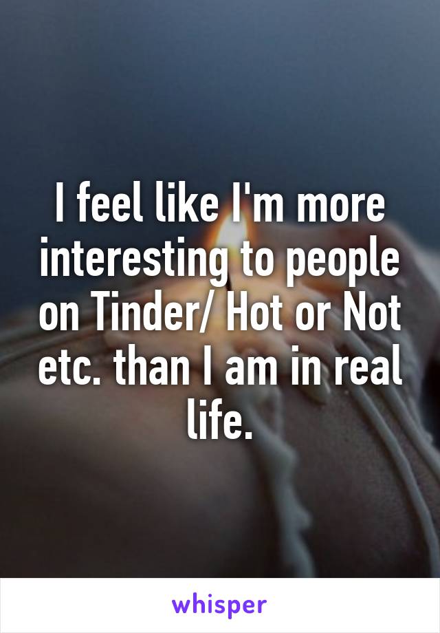 I feel like I'm more interesting to people on Tinder/ Hot or Not etc. than I am in real life.