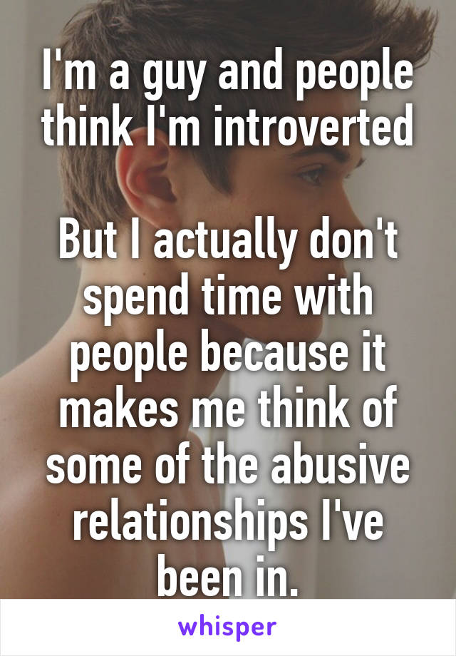 I'm a guy and people think I'm introverted

But I actually don't spend time with people because it makes me think of some of the abusive relationships I've been in.