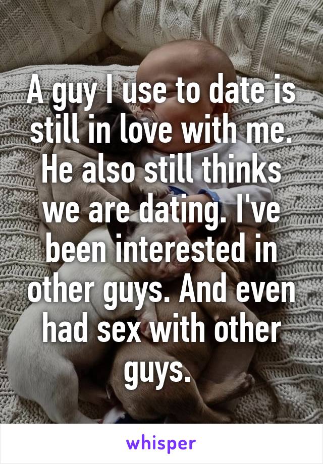 A guy I use to date is still in love with me. He also still thinks we are dating. I've been interested in other guys. And even had sex with other guys. 