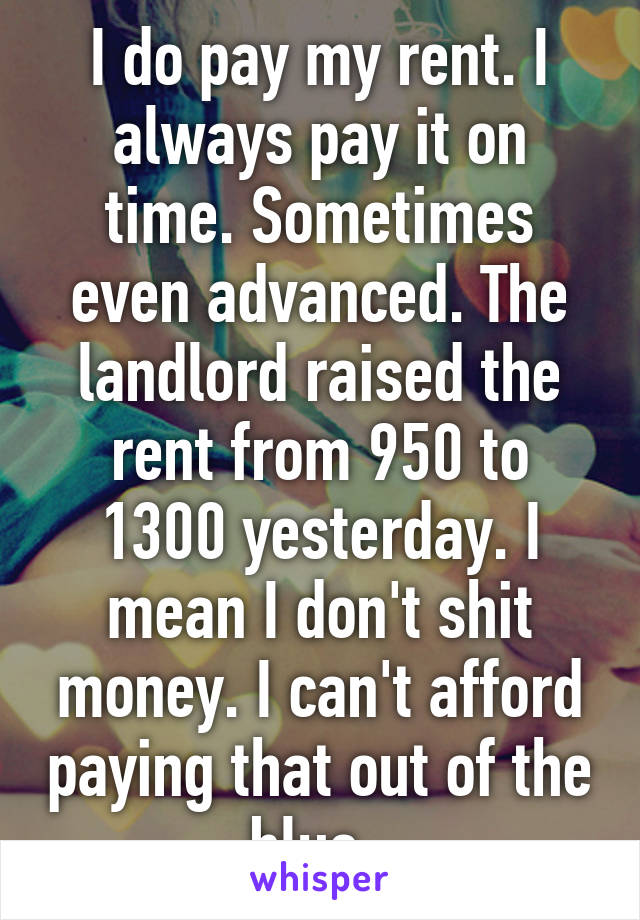 I do pay my rent. I always pay it on time. Sometimes even advanced. The landlord raised the rent from 950 to 1300 yesterday. I mean I don't shit money. I can't afford paying that out of the blue. 