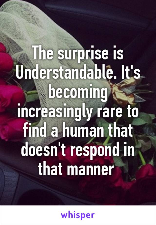 The surprise is Understandable. It's becoming increasingly rare to find a human that doesn't respond in that manner 