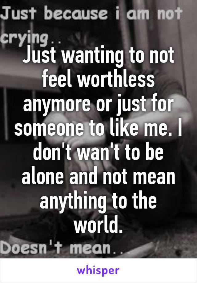 Just wanting to not feel worthless anymore or just for someone to like me. I don't wan't to be alone and not mean anything to the world.