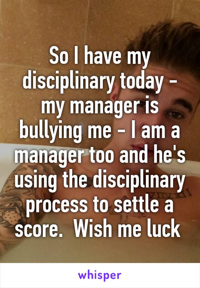 So I have my disciplinary today - my manager is bullying me - I am a manager too and he's using the disciplinary process to settle a score.  Wish me luck 