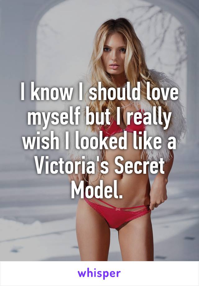 I know I should love myself but I really wish I looked like a Victoria's Secret Model. 