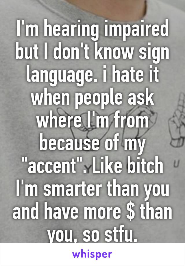 I'm hearing impaired but I don't know sign language. i hate it when people ask where I'm from because of my "accent". Like bitch I'm smarter than you and have more $ than you, so stfu.