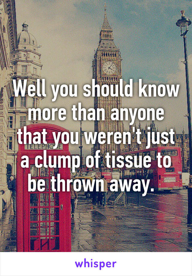 Well you should know more than anyone that you weren't just a clump of tissue to be thrown away.  