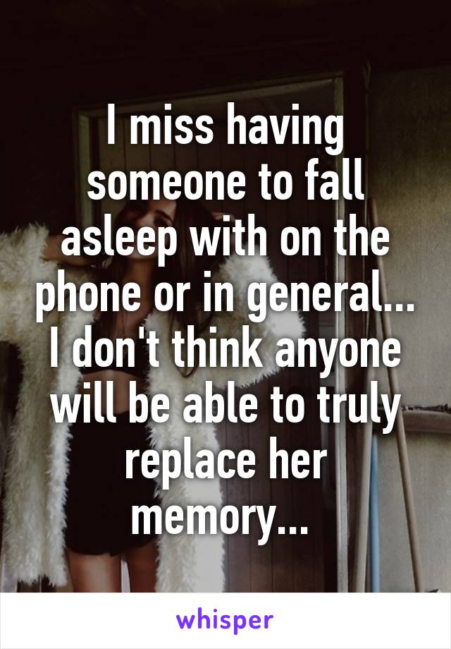 I miss having someone to fall asleep with on the phone or in general... I don't think anyone will be able to truly replace her memory... 