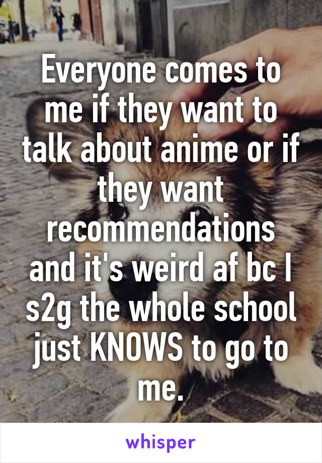 Everyone comes to me if they want to talk about anime or if they want recommendations and it's weird af bc I s2g the whole school just KNOWS to go to me.