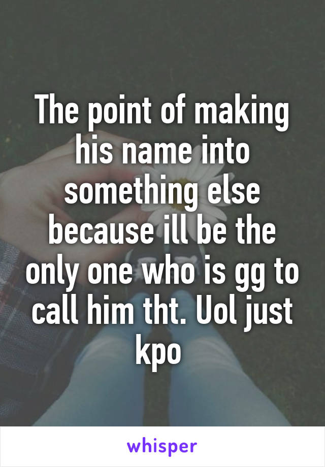 The point of making his name into something else because ill be the only one who is gg to call him tht. Uol just kpo 