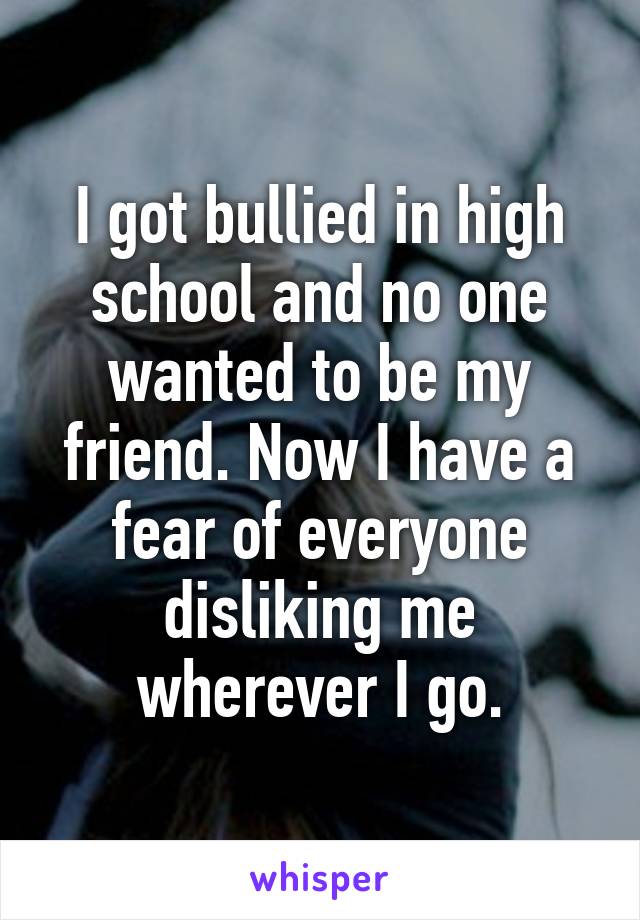 I got bullied in high school and no one wanted to be my friend. Now I have a fear of everyone disliking me wherever I go.