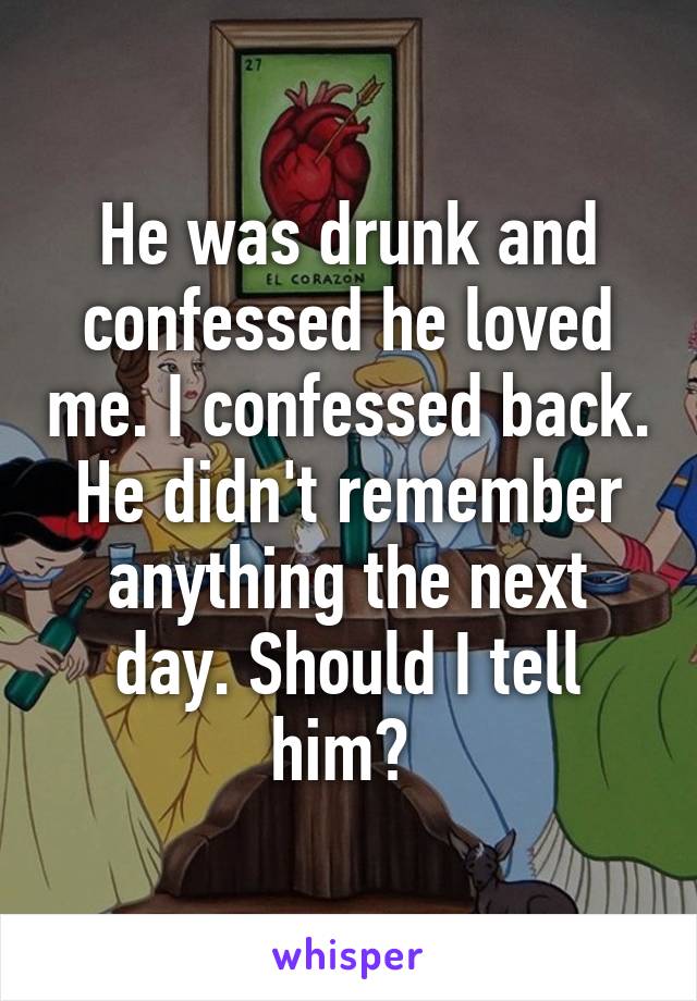 He was drunk and confessed he loved me. I confessed back. He didn't remember anything the next day. Should I tell him? 