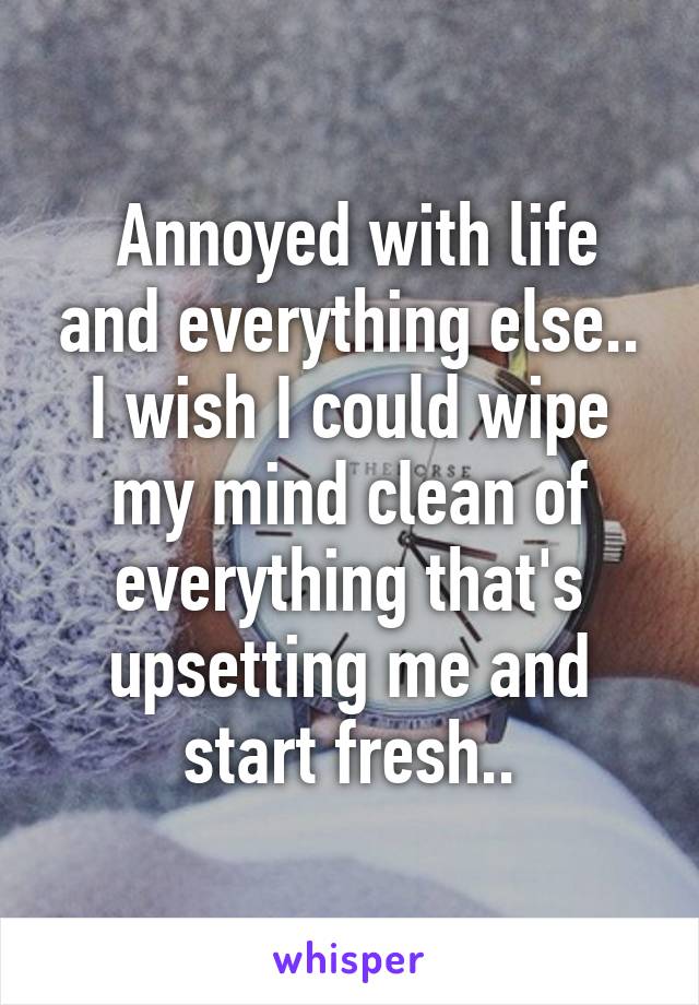  Annoyed with life and everything else.. I wish I could wipe my mind clean of everything that's upsetting me and start fresh..