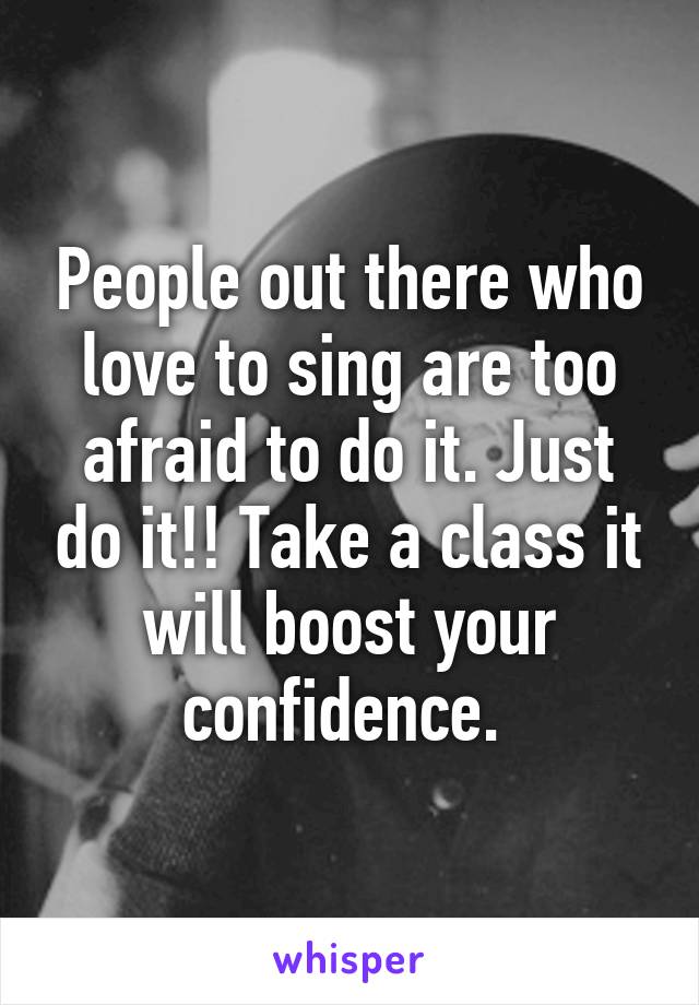 People out there who love to sing are too afraid to do it. Just do it!! Take a class it will boost your confidence. 