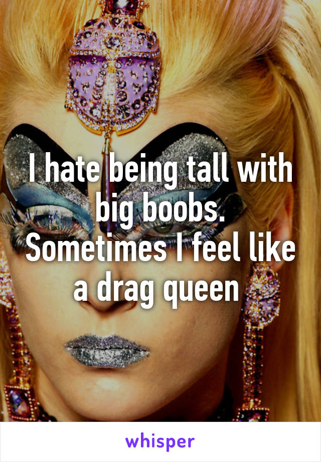 I hate being tall with big boobs. Sometimes I feel like a drag queen 