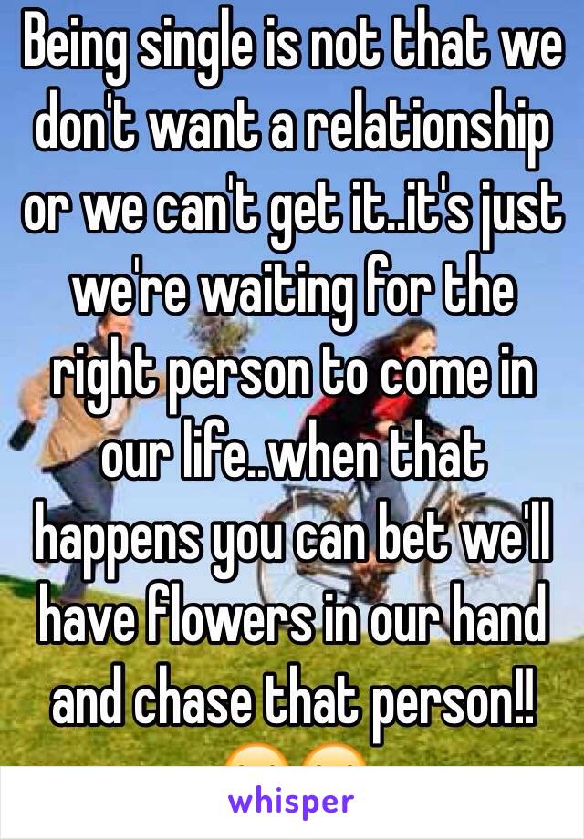 Being single is not that we don't want a relationship or we can't get it..it's just we're waiting for the right person to come in our life..when that happens you can bet we'll have flowers in our hand  and chase that person!!😂😂