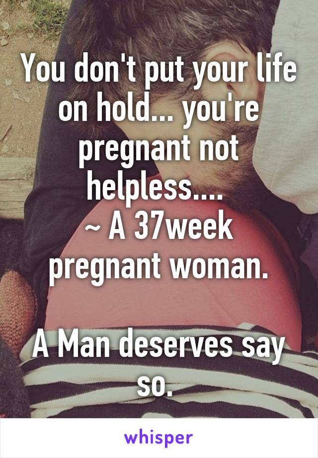 You don't put your life on hold... you're pregnant not helpless.... 
~ A 37week pregnant woman.

A Man deserves say so. 