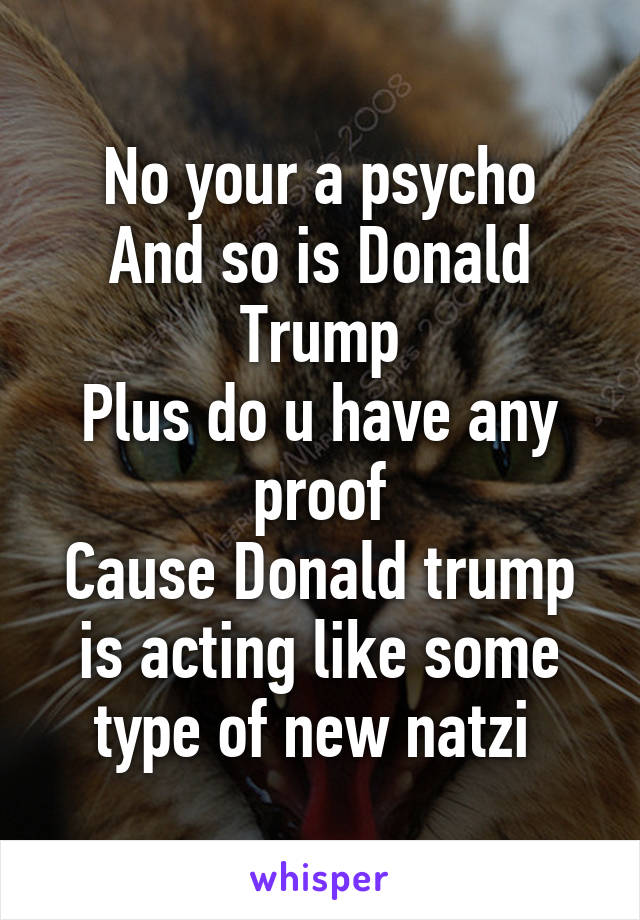 No your a psycho
And so is Donald Trump
Plus do u have any proof
Cause Donald trump is acting like some type of new natzi 