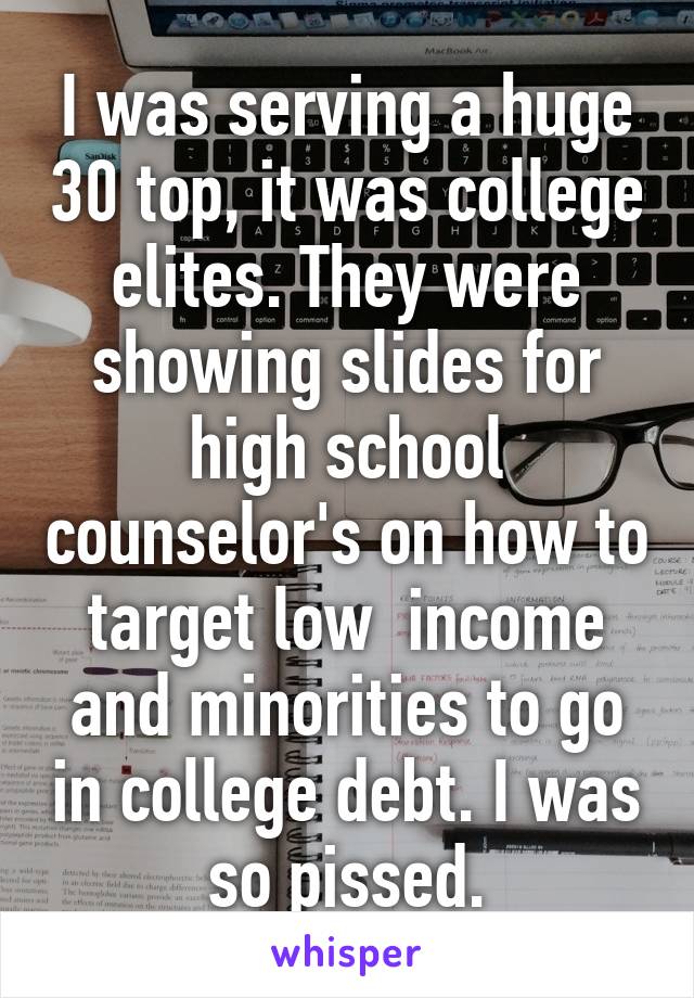 I was serving a huge 30 top, it was college elites. They were showing slides for high school counselor's on how to target low  income and minorities to go in college debt. I was so pissed.