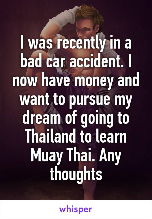 I was recently in a bad car accident. I now have money and want to pursue my dream of going to Thailand to learn Muay Thai. Any thoughts