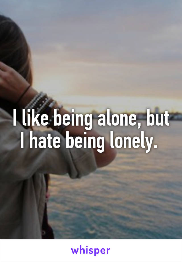 I like being alone, but I hate being lonely. 