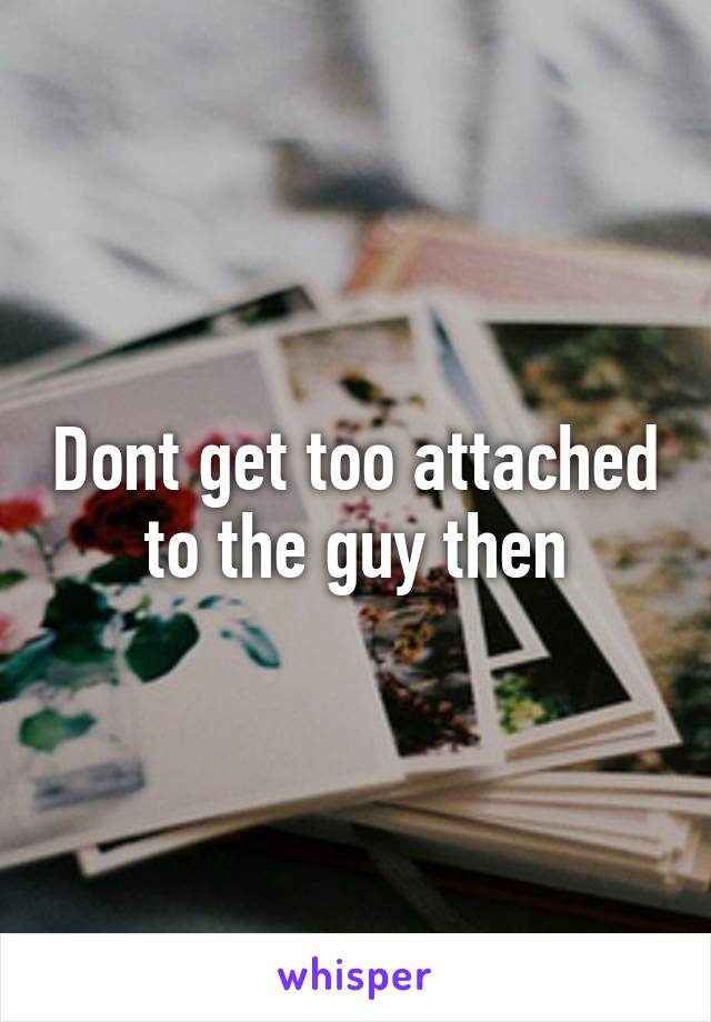 Dont get too attached to the guy then