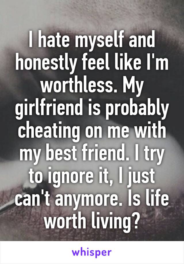 I hate myself and honestly feel like I'm worthless. My girlfriend is probably cheating on me with my best friend. I try to ignore it, I just can't anymore. Is life worth living?