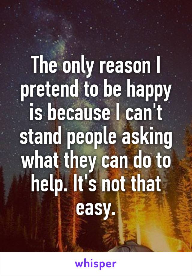 The only reason I pretend to be happy is because I can't stand people asking what they can do to help. It's not that easy.