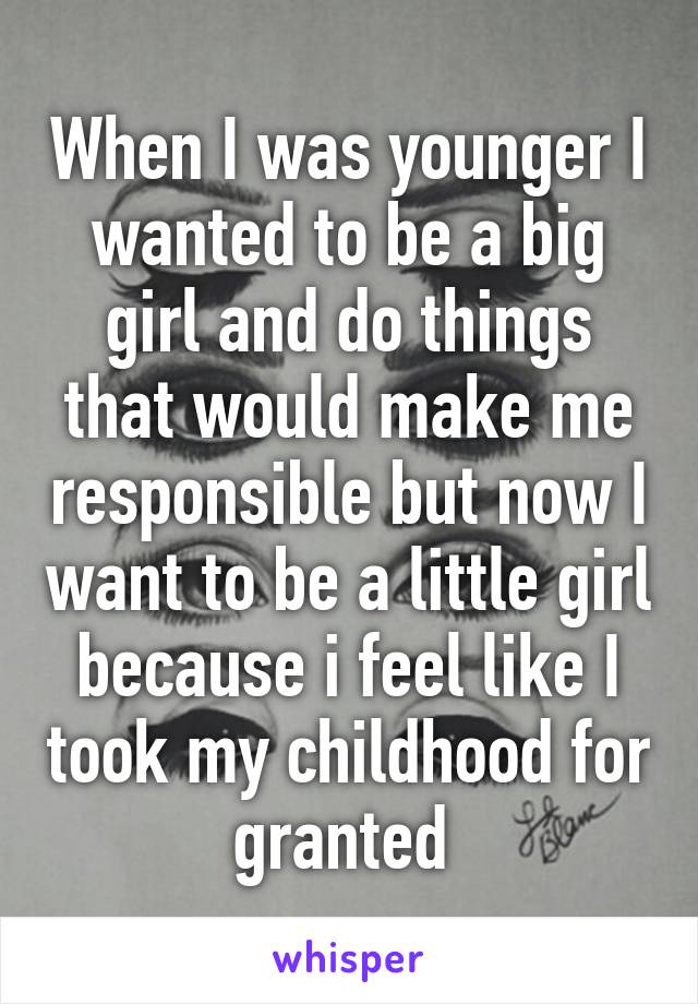 When I was younger I wanted to be a big girl and do things that would make me responsible but now I want to be a little girl because i feel like I took my childhood for granted 