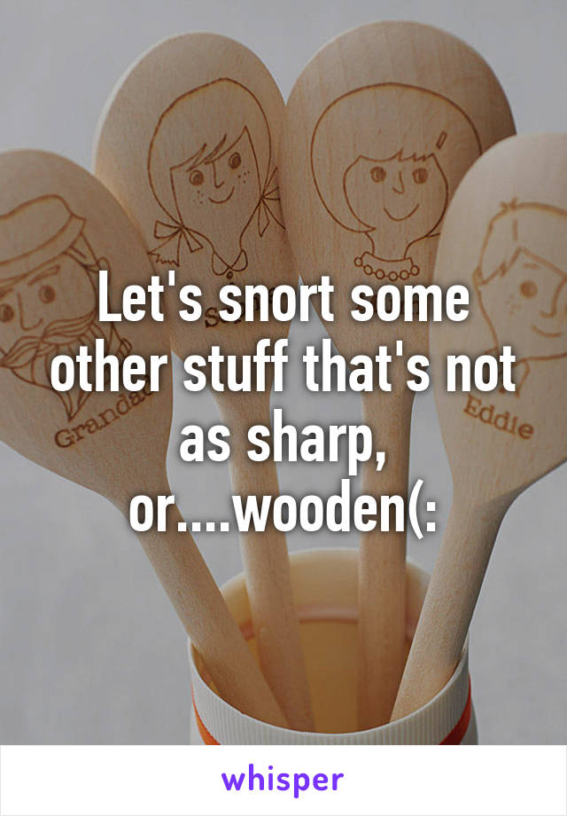 Let's snort some other stuff that's not as sharp, or....wooden(: