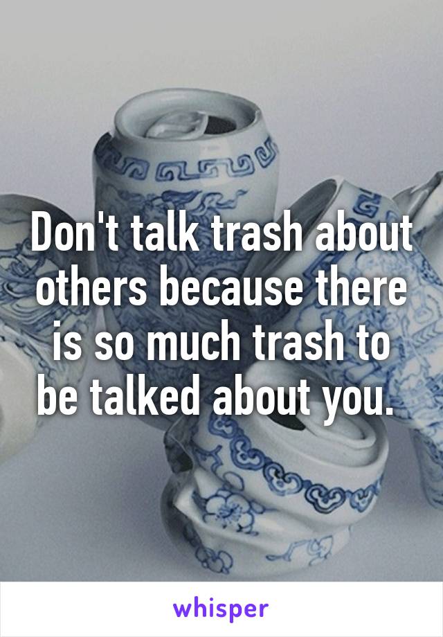 Don't talk trash about others because there is so much trash to be talked about you. 