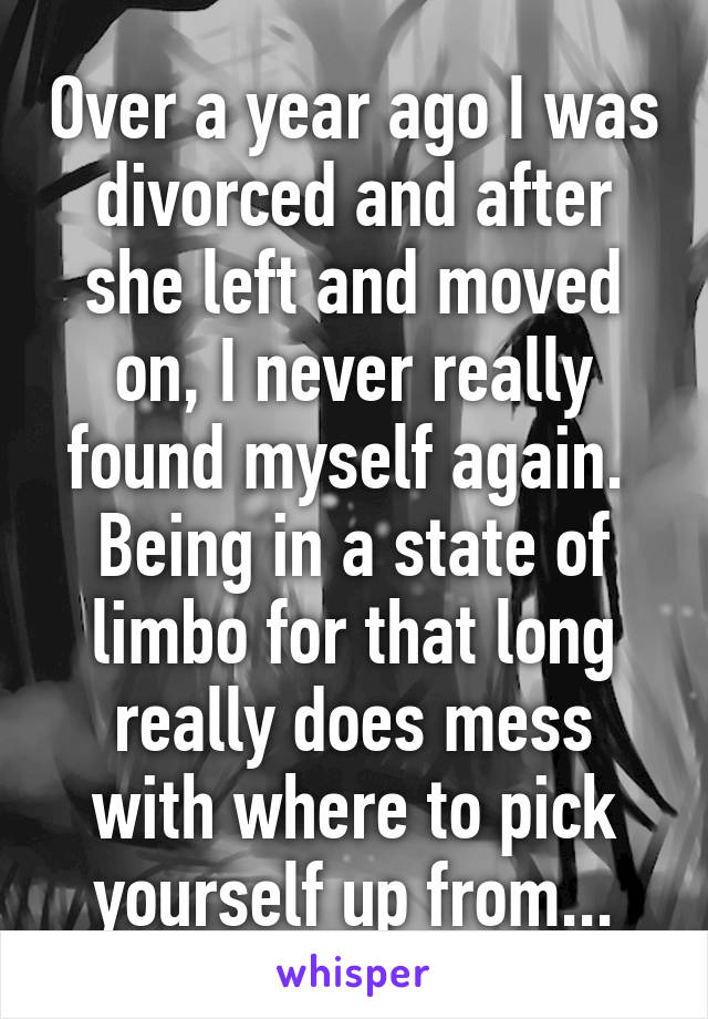 Over a year ago I was divorced and after she left and moved on, I never really found myself again. 
Being in a state of limbo for that long really does mess with where to pick yourself up from...