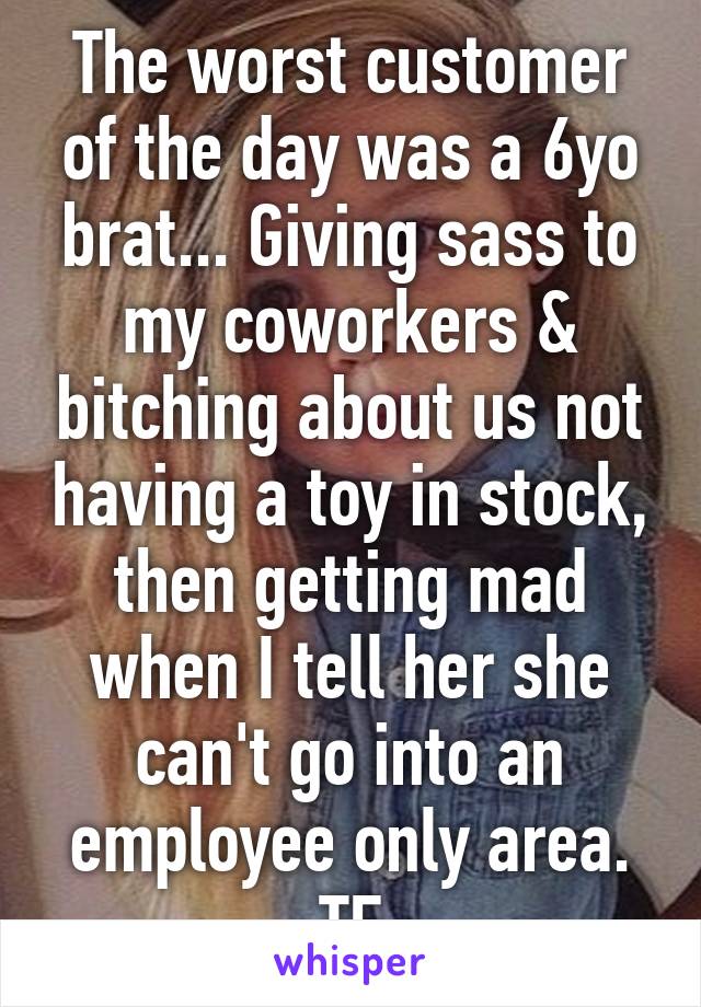 The worst customer of the day was a 6yo brat... Giving sass to my coworkers & bitching about us not having a toy in stock, then getting mad when I tell her she can't go into an employee only area. TF