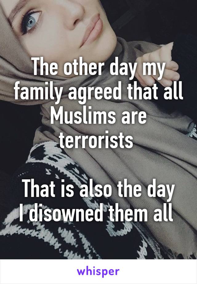 The other day my family agreed that all Muslims are terrorists 

That is also the day I disowned them all 