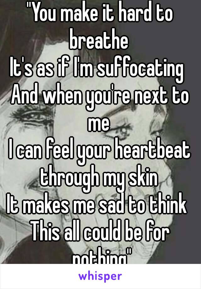 "You make it hard to breathe 
It's as if I'm suffocating 
And when you're next to me 
I can feel your heartbeat through my skin 
It makes me sad to think 
This all could be for nothing"