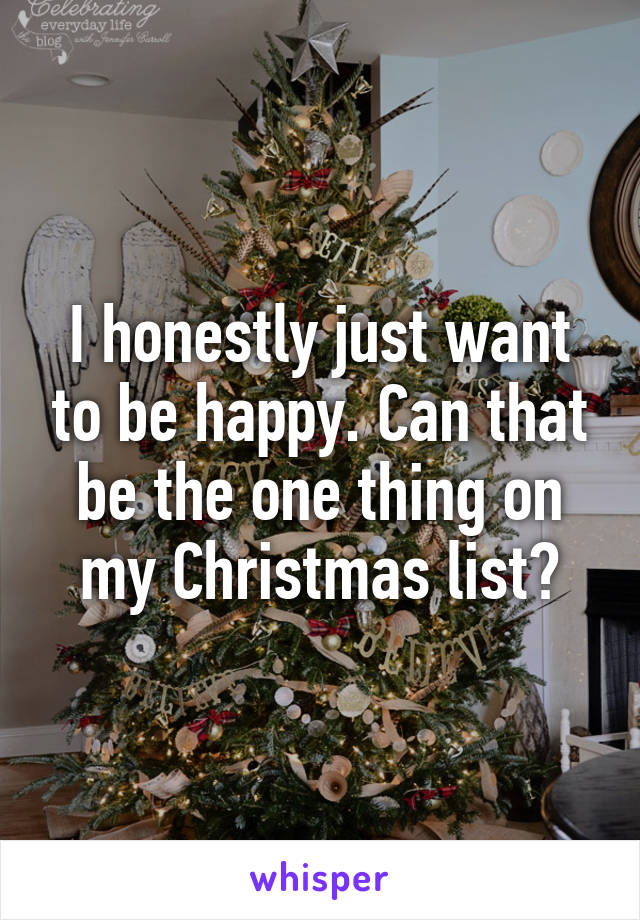 I honestly just want to be happy. Can that be the one thing on my Christmas list?