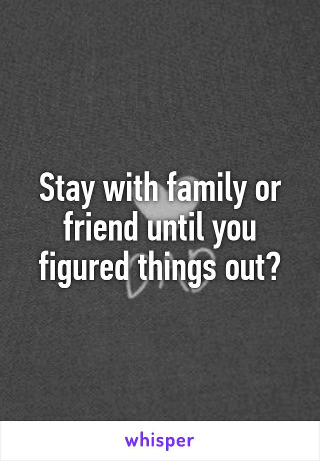 Stay with family or friend until you figured things out?