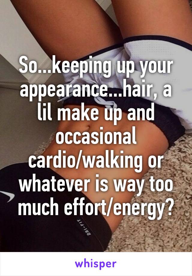 So...keeping up your appearance...hair, a lil make up and occasional cardio/walking or whatever is way too much effort/energy?