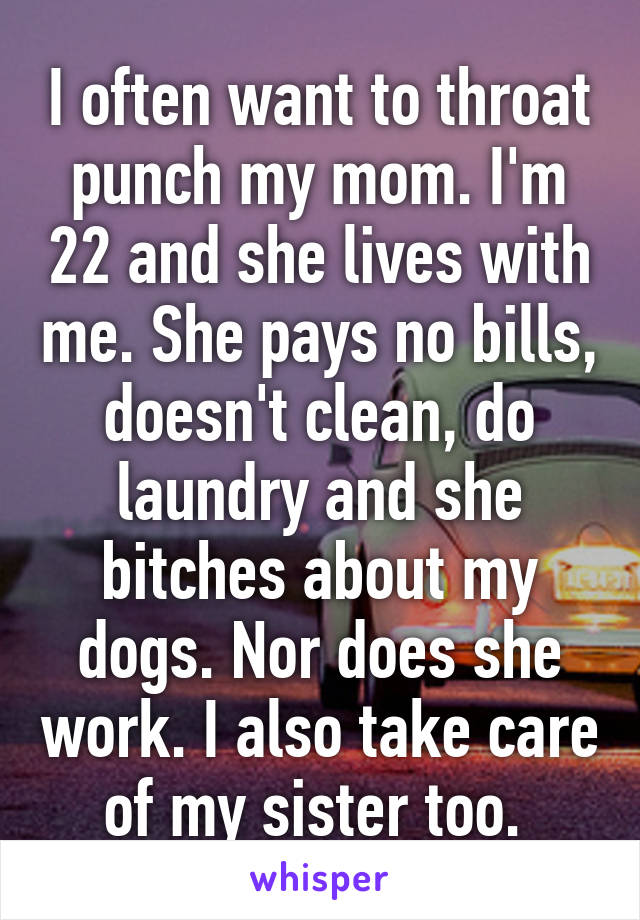 I often want to throat punch my mom. I'm 22 and she lives with me. She pays no bills, doesn't clean, do laundry and she bitches about my dogs. Nor does she work. I also take care of my sister too. 