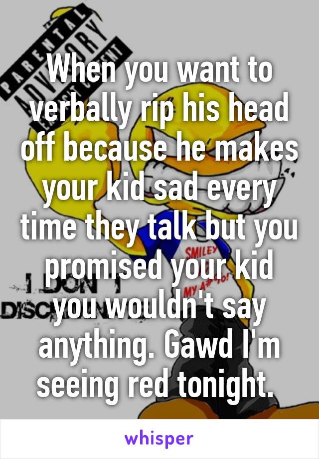 When you want to verbally rip his head off because he makes your kid sad every time they talk but you promised your kid you wouldn't say anything. Gawd I'm seeing red tonight. 