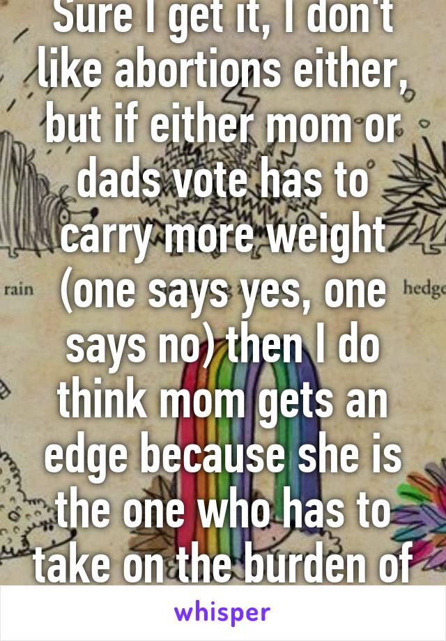 Sure I get it, I don't like abortions either, but if either mom or dads vote has to carry more weight (one says yes, one says no) then I do think mom gets an edge because she is the one who has to take on the burden of the pregnancy.