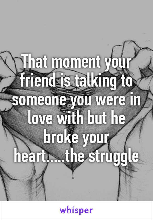 That moment your friend is talking to someone you were in love with but he broke your heart.....the struggle