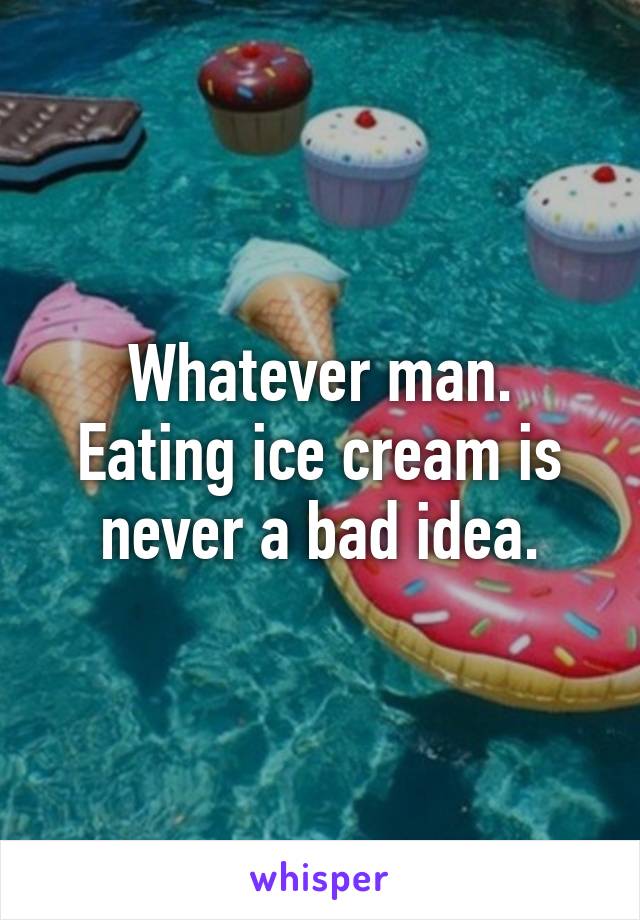 Whatever man. Eating ice cream is never a bad idea.