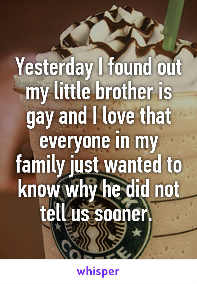 Yesterday I found out my little brother is gay and I love that everyone in my family just wanted to know why he did not tell us sooner. 