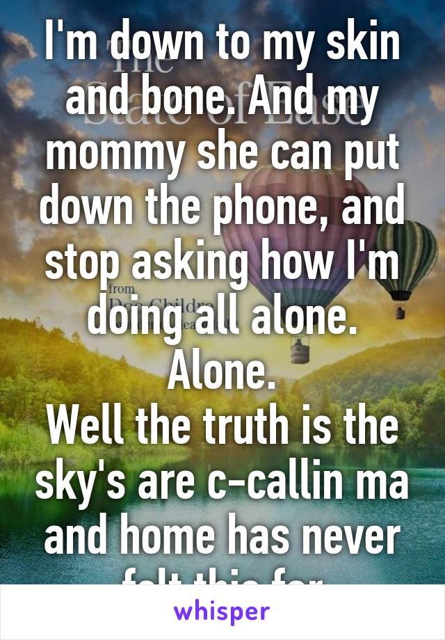 I'm down to my skin and bone. And my mommy she can put down the phone, and stop asking how I'm doing all alone. Alone.
Well the truth is the sky's are c-callin ma and home has never felt this far