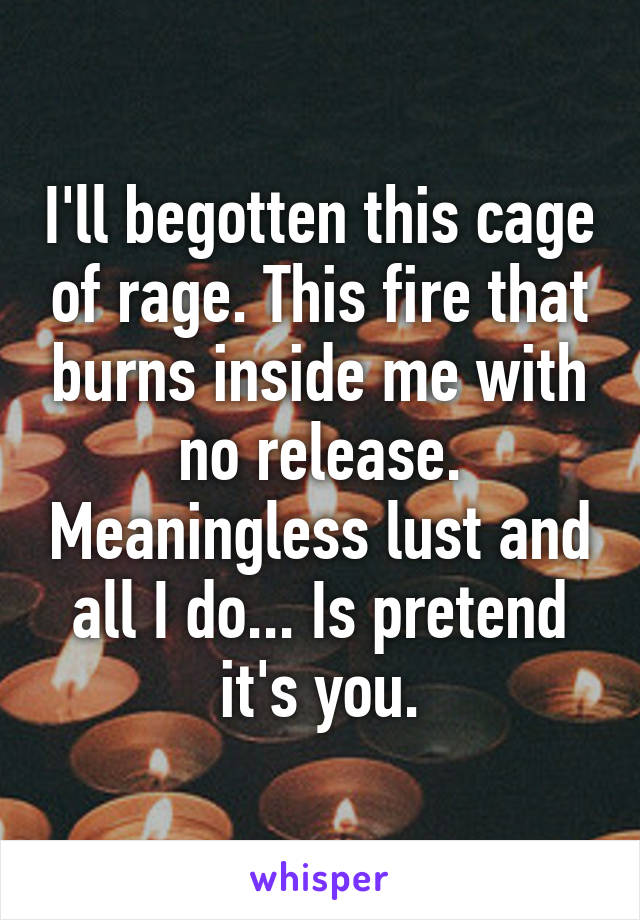 I'll begotten this cage of rage. This fire that burns inside me with no release. Meaningless lust and all I do... Is pretend it's you.