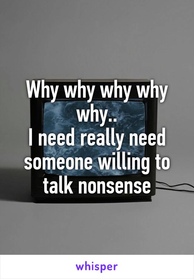 Why why why why why..
I need really need someone willing to talk nonsense