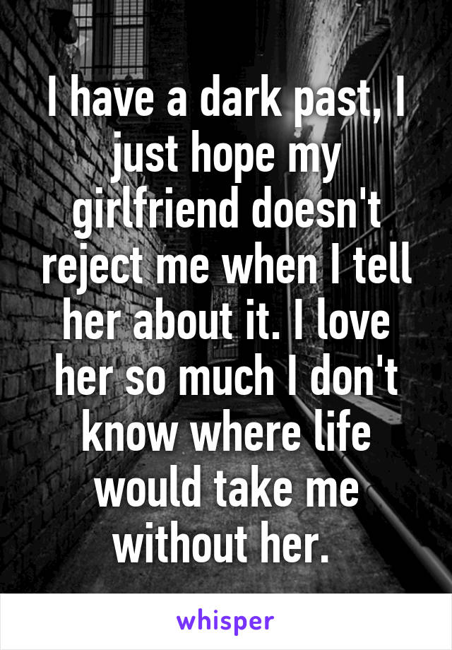 I have a dark past, I just hope my girlfriend doesn't reject me when I tell her about it. I love her so much I don't know where life would take me without her. 